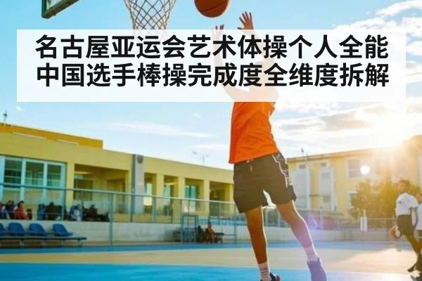 名古屋亚运会艺术体操个人全能中国选手棒操完成度全维度拆解